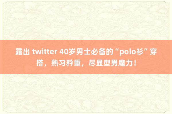 露出 twitter 40岁男士必备的“polo衫”穿搭，熟习矜重，尽显型男魔力！