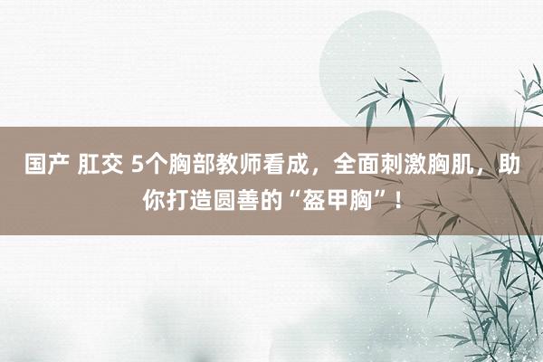 国产 肛交 5个胸部教师看成，全面刺激胸肌，助你打造圆善的“盔甲胸”！