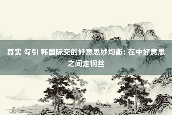 真实 勾引 韩国际交的好意思妙均衡: 在中好意思之间走钢丝