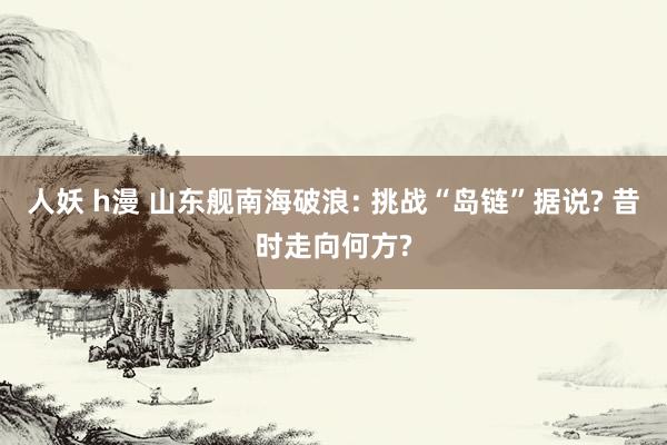 人妖 h漫 山东舰南海破浪: 挑战“岛链”据说? 昔时走向何方?
